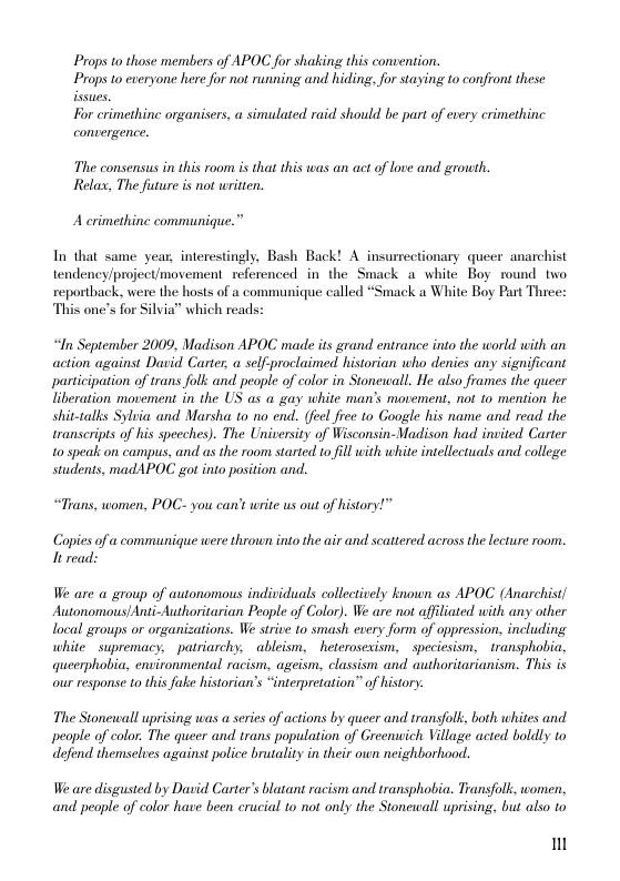 Props tothose members of APOC for shaking this convenion. Props to everyone herefor not ruiing and hiding,forsaying t0 confront these For crimethine organisers, a simulated raid should be part of every crimethinc convergence.  The consensus i this room is that this was an act of love and grouth. Rela, The future is not written.  Acrimethine communique.”  In that same year, interestingly, Bash Back! A insurrectionary queer anarchist tendency/project/movement_referenced in the Smack a white Boy round two reporthack, were the hosts of a communique called “Smack a White Boy Part Three: This one’s for Silvia” which reads:  “In September 2009, Madison APOC made its grand entrance into the world with an action against David Carter, a self-proclaimed historian who denies any significant participation of trans folk and people of color in Stonewall. He also frames the queer liberation movement in. the US as a gay white man’s movement, not to mention he shit-talks Sylbia and Marsha to no end. (feel free to Google his name and read the transeripts of his specches). The University of Wisconsin-Madison had inuited Carter 10 speak on campus, and as the room started to fill with white intellectuals and college students, madAPOC got into position and.  “Trans, women, POC- you can’t write us out of history!”  Copies of a communique were thrown into the air and scattered across the lecture room. It read:  We are a group of autonomous individuals collectively known as APOC (Anarchisi/ Autonomous!Anti-Authoritarian Peaple of Color). We are not affiliated with any other local groups or organizations. We strive to smash cvery form of oppression. including white supremacy, - patriarchy. ableism, —heterosexism, _speciesism, - ransphobia, queerphobia environmental racism. ageism, classism and authoritarianism. This is our response to this fuke historian’s “interpretation” of history.  The Stonewall uprising was a series of actions by queer and transfolk, both whites and people of color. The queer and trans population of Greenwich Village acted boldly to  defend themselues against police brutality in their own neighborhood.  We are disgusted by David Carter’s blatan racism and transphobia. Transfolk, women, and people of color have been crucial to not only the Stonewall uprising, but also to  m 